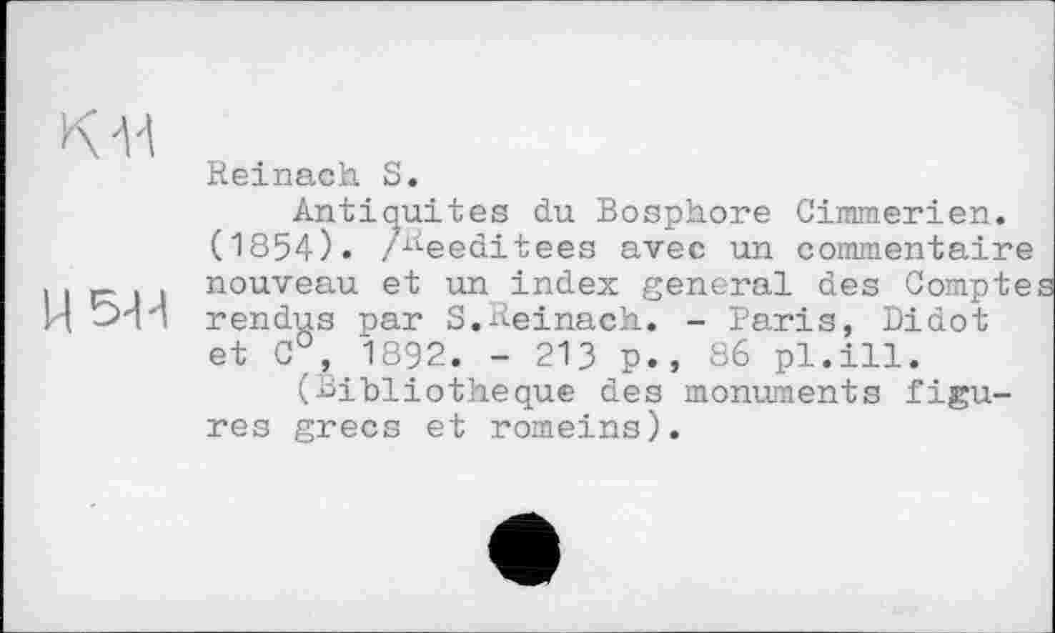 ﻿к-и
H 5-М
Reinach S.
Antiquités du Bosphore Cimmerien. (1854). z^eeditees avec un commentaire nouveau et un index general des Compte rendus par S.Reinack. - Paris, Didot et 0°, 1892. - 213 p., 86 pl.ill.
(Bibliothèque des monuments figures grecs et romeins).
